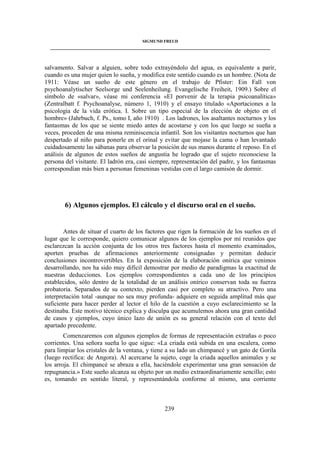 SIGMUND FREUD 
____________________________________________________________________________________ 
salvamento. Salvar a alguien, sobre todo extrayéndolo del agua, es equivalente a parir, 
cuando es una mujer quien lo sueña, y modifica este sentido cuando es un hombre. (Nota de 
1911: Véase un sueño de este género en el trabajo de Pfister: Ein Fall von 
psychoanalytischer Seelsorge und Seelenheilung. Evangelische Freiheit, 1909.) Sobre el 
símbolo de «salvar», véase mi conferencia «El porvenir de la terapia psicoanalítica» 
(Zentralbatt f. Psychoanalyse, número 1, 1910) y el ensayo titulado «Aportaciones a la 
psicologia de la vida erótica. I. Sobre un tipo especial de la elección de objeto en el 
hombre» (Jahrbuch, f. Ps., tomo I, año 1910) . Los ladrones, los asaltantes nocturnos y los 
fantasmas de los que se siente miedo antes de acostarse y con los que luego se sueña a 
veces, proceden de una misma reminiscencia infantil. Son los visitantes nocturnos que han 
despertado al niño para ponerle en el orinal y evitar que mojase la cama o han levantado 
cuidadosamente las sábanas para observar la posición de sus manos durante el reposo. En el 
análisis de algunos de estos sueños de angustia he logrado que el sujeto reconociese la 
persona del visitante. El ladrón era, casi siempre, representación del padre, y los fantasmas 
correspondían más bien a personas femeninas vestidas con el largo camisón de dormir. 
6) Algunos ejemplos. El cálculo y el discurso oral en el sueño. 
Antes de situar el cuarto de los factores que rigen la formación de los sueños en el 
lugar que le corresponde, quiero comunicar algunos de los ejemplos por mí reunidos que 
esclarezcan la acción conjunta de los otros tres factores hasta el momento examinados, 
aporten pruebas de afirmaciones anteriormente consignadas y permitan deducir 
conclusiones incontrovertibles. En la exposición de la elaboración onírica que venimos 
desarrollando, nos ha sido muy difícil demostrar por medio de paradigmas la exactitud de 
nuestras deducciones. Los ejemplos correspondientes a cada uno de los principios 
establecidos, sólo dentro de la totalidad de un análisis onírico conservan toda su fuerza 
probatoria. Separados de su contexto, pierden casi por completo su atractivo. Pero una 
interpretación total -aunque no sea muy profunda- adquiere en seguida amplitud más que 
suficiente para hacer perder al lector el hilo de la cuestión a cuyo esclarecimiento se la 
destinaba. Este motivo técnico explica y disculpa que acumulemos ahora una gran cantidad 
de casos y ejemplos, cuyo único lazo de unión es su general relación con el texto del 
apartado precedente. 
Comenzaremos con algunos ejemplos de formas de representación extrañas o poco 
corrientes. Una señora sueña lo que sigue: «La criada está subida en una escalera, como 
para limpiar los cristales de la ventana, y tiene a su lado un chimpancé y un gato de Gorila 
(luego rectifica: de Angora). Al acercarse la sujeto, coge la criada aquellos animales y se 
los arroja. El chimpancé se abraza a ella, haciéndole experimentar una gran sensación de 
repugnancia.» Este sueño alcanza su objeto por un medio extraordinariamente sencillo; esto 
es, tomando en sentido literal, y representándola conforme al mismo, una corriente 
239 
 