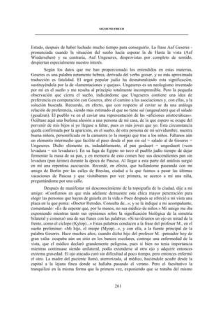 SIGMUND FREUD 
____________________________________________________________________________________ 
Estado, después de haber luchado mucho tiempo para conseguirlo. La frase Auf Geseres - 
pronunciada cuando la situación del sueño hacía esperar la de Hasta la vista (Auf 
Wiedersehen) y su contraria, Auf Ungeseres, desprovistas por completo de sentido, 
despiertan especialmente nuestro interés. 
Según los datos que me han proporcionado los entendidos en estas materias, 
Geseres es una palabra netamente hebrea, derivada del verbo goiser, y su más aproximada 
traducción es fatalidad. El argot popular judío ha desnaturalizado esta significación, 
sustituyéndola por la de «lamentaciones y quejas». Ungeseres es un neologismo inventado 
por mí en el sueño y me resulta al principio totalmente incomprensible. Pero la pequeña 
observación que cierra el sueño, indicándome que Ungeseres contiene una idea de 
preferencia en comparación con Geseres, abre el camino a las asociaciones y, con ellas, a la 
solución buscada. Recuerdo, en efecto, que con respecto al caviar se da una análoga 
relación de preferencia, siendo más estimado el que no tiene sal (ungesalzen) que el salado 
(gesalzen). El pueblo ve en el caviar una representación de las «aficiones aristocráticas». 
Ocúltase aquí una burlona alusión a una persona de mi casa, de la que espero se ocupe del 
porvenir de mis hijos si yo llegase a faltar, pues es más joven que yo. Esta circunstancia 
queda confirmada por la aparición, en el sueño, de otra persona de mi servidumbre, nuestra 
buena niñera, personificada en la camarera (o la monja) que trae a los niños. Fáltanos aún 
un elemento intermedio que facilite el paso desde el pan sin sal = salado al de Geseres = 
Ungeseres. Dicho elemento es, indudablemente, el pan gesäuert = ungesäuert («con 
levadura = sin levadura»). En su fuga de Egipto no tuvo el pueblo judío tiempo de dejar 
fermentar la masa de su pan, y en memoria de esto comen hoy sus descendientes pan sin 
levadura (pan ázimo) durante la época de Pascua. Al llegar a esta parte del análisis surgió 
en mí una repentina asociación. Recordé, en efecto, que hallándome paseando con mi 
amigo de Berlín por las calles de Breslau, ciudad a la que fuimos a pasar las últimas 
vacaciones de Pascua y que visitábamos por vez primera, se acerco a mí una niña, 
preguntándome por una calle. 
Después de manifestar mi desconocimiento de la topografía de la ciudad, dije a mi 
amigo: «Confiemos en que más adelante demuestre esta chica mayor penetración para 
elegir las personas que hayan de guiarla en la vida.» Poco después se ofreció a mi vista una 
placa en la que ponía: «Doctor Herodes. Consulta de...», y se la indiqué a mi acompañante, 
comentando: «Es de esperar que, por lo menos, no sea médico de niños.» Mi amigo me iba 
exponiendo mientras tanto sus opiniones sobre la significación biológica de la simetría 
bilateral y comenzó una de sus frases con las palabras: «Si tuviéramos un ojo en mitad de la 
frente, como el cíclope (Kylop)...» Estas palabras conducen a la frase del profesor M., en el 
sueño preliminar: «Mi hijo, el miope (Myop)...», y con ella, a la fuente principal de la 
palabra Geseres. Hace muchos años, cuando dicho hijo del profesor M. -pensador hoy de 
gran valía- ocupaba aún un sitio en los bancos escolares, contrajo una enfermedad de la 
vista, que el médico declaró grandemente peligrosa, pues si bien no tenía importancia 
mientras continuase siendo unilateral, podía extenderse al otro ojo y adquirir entonces 
extrema gravedad. El ojo atacado curó sin dificultad al poco tiempo, pero entonces enfermó 
el otro. La madre del paciente llamó, aterrorizada, al médico, haciéndole acudir desde la 
capital a la lejana finca donde se hallaba pasando el verano. Pero el facultativo la 
tranquilizó en la misma forma que la primera vez, exponiendo que se trataba del mismo 
261 
 