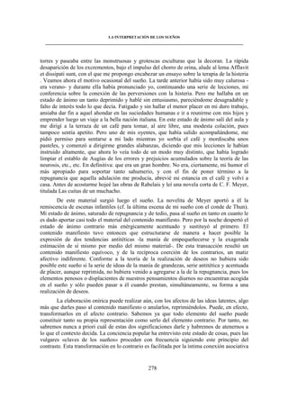 LA INTERPRETACIÓN DE LOS SUEÑOS 
____________________________________________________________________________________ 
torres y paseaba entre las monstruosas y grotescas esculturas que la decoran. La rápida 
desaparición de los excrementos, bajo el impulso del chorro de orina, alude al lema Afflavit 
et dissipati sunt, con el que me propongo encabezar un ensayo sobre la terapia de la histeria 
. Veamos ahora el motivo ocasional del sueño. La tarde anterior había sido muy calurosa - 
era verano- y durante ella había pronunciado yo, continuando una serie de lecciones, mi 
conferencia sobre la conexión de las perversiones con la histeria. Pero me hallaba en un 
estado de ánimo un tanto deprimido y hablé sin entusiasmo, pareciéndome desagradable y 
falto de interés todo lo que decía. Fatigado y sin hallar el menor placer en mi duro trabajo, 
ansiaba dar fin a aquel ahondar en las suciedades humanas e ir a reunirme con mis hijos y 
emprender luego un viaje a la bella nación italiana. En este estado de ánimo salí del aula y 
me dirigí a la terraza de un café para tomar, al aire libre, una modesta colación, pues 
tampoco sentía apetito. Pero uno de mis oyentes, que había salido acompañándome, me 
pidió permiso para sentarse a mi lado mientras yo sorbía el café y mordiscaba unos 
pasteles, y comenzó a dirigirme grandes alabanzas, diciendo que mis lecciones le habían 
instruido altamente, que ahora lo veía todo de un modo muy distinto, que había logrado 
limpiar el establo de Augías de los errores y prejuicios acumulados sobre la teoría de las 
neurosis, etc., etc. En definitiva: que era un gran hombre. No era, ciertamente, mi humor el 
más apropiado para soportar tanto sahumerio, y con el fin de poner término a la 
repugnancia que aquella adulación me producía, abrevié mi estancia en el café y volví a 
casa. Antes de acostarme hojeé las obras de Rabelais y leí una novela corta de C. F. Meyer, 
titulada Las cuitas de un muchacho. 
De este material surgió luego el sueño. La novelita de Meyer aportó a él la 
remiscencia de escenas infantiles (cf. la última escena de mi sueño con el conde de Thun). 
Mi estado de ánimo, saturado de repugnancia y de tedio, pasa al sueño en tanto en cuanto le 
es dado aportar casi todo el material del contenido manifiesto. Pero por la noche despertó el 
estado de ánimo contrario más enérgicamente acentuado y sustituyó al primero. El 
contenido manifiesto tuvo entonces que estructurarse de manera a hacer posible la 
expresión de dos tendencias antitéticas -la manía de empequeñecerse y la exagerada 
estimación de sí mismo por medio del mismo material-. De esta transacción resultó un 
contenido manifiesto equívoco, y de la recíproca coerción de los contrarios, un matiz 
afectivo indiferente. Conforme a la teoría de la realización de deseos no hubiera sido 
posible este sueño si la serie de ideas de la manía de grandezas, serie antitética y acentuada 
de placer, aunque reprimida, no hubiera venido a agregarse a la de la repugnancia, pues los 
elementos penosos o displacientes de nuestros pensamientos diurnos no encuentran acogida 
en el sueño y sólo pueden pasar a él cuando prestan, simultáneamente, su forma a una 
realización de deseos. 
La elaboración onírica puede realizar aún, con los afectos de las ideas latentes, algo 
más que darles paso al contenido manifiesto o anularlos, reprimiéndolos. Puede, en efecto, 
transformarlos en el afecto contrario. Sabemos ya que todo elemento del sueño puede 
constituir tanto su propia representación como serlo del elemento contrario. Por tanto, no 
sabremos nunca a priori cuál de estas dos significaciones darle y habremos de atenernos a 
lo que el contexto decida. La conciencia popular ha entrevisto este estado de cosas, pues las 
vulgares «claves de los sueños» proceden con frecuencia siguiendo este principio del 
contraste. Esta transformación en lo contrario es facilitada por la íntima conexión asociativa 
278 
 