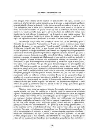 LA INTERPRETACIÓN DE LOS SUEÑOS 
____________________________________________________________________________________ 
cuya imagen ocupó durante el día anterior los pensamientos del sujeto, anciano ya y 
enfermo de arteriosclerosis. La risa incoercible que le acomete es una sustitución del llanto 
enlazado a la idea de que ha de morir. La luz que ya no puede encender es la luz de la vida. 
Esta melancólica idea se halla, quizá, relacionada, con recientes tentativas de realizar el 
coito, fracasadas totalmente, sin que le sirviera de nada el auxilio de su mujer en ropas 
menores. El sujeto advierte, pues, que va ya cuesta abajo. La elaboración onírica supo 
transformar la triste idea de la impotencia y de la muerte en una escena cómica, y los 
sollozos en carcajadas.» Existe cierto género de sueños que merecen el calificativo de 
hipócritas y plantean un difícil problema a la teoría de la realización de deseos. 
Mi atención recayó sobre ellos cuando la señora Frau Dr. M. Hilferding puso a 
discusión en la Asociación Psicoanalítica de Viena los sueños siguientes, cuyo relato 
desarrolla Rosegger en una narración -'Fremd gemacht'- incluida en la obra titulada 
Waldheimat (tomo II, pág. 303). He aquí la parte que de dicha narración nos interesa: 
«Gozo, en general, de un apacible reposo. Pero durante una larga época quedó perturbada la 
serenidad de mis noches por el resurgimiento de mi pasado de oficial de sastre, que venía a 
interrumpir, como un fantasma inexorable, mi modesta vida de estudiante y literato. »Este 
continuo retorno de mi pretérita actividad manual en mis sueños no podía ser atribuido a 
que su recuerdo ocupara vivamente mis pensamientos diurnos: un ambicioso, que ha 
abandonado su piel de filisteo para escalar las alturas y hacerse un lugar en la sociedad, 
tiene otras cosas que hacer. Pero en esta época de lucha tampoco me preocupaban mis 
sueños. Sólo después, cuando me acostumbré a meditarlo todo, o quizá cuando el filisteo 
comenzó a resurgir algo en mí, fue cuando me di cuenta de que siempre que soñaba volvía 
a ser en mi sueño el antiguo oficial de sastre y que de este modo, llevaba ya mucho tiempo 
trabajando gratis por