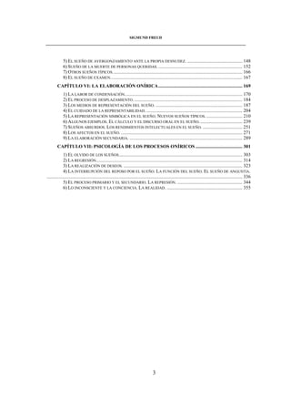 SIGMUND FREUD 
____________________________________________________________________________________ 
5) EL SUEÑO DE AVERGONZAMIENTO ANTE LA PROPIA DESNUDEZ. .............................................. 148 
6) SUEÑO DE LA MUERTE DE PERSONAS QUERIDAS. ...................................................................... 152 
7) OTROS SUEÑOS TÍPICOS. ........................................................................................................... 166 
8) EL SUEÑO DE EXAMEN.............................................................................................................. 167 
CAPÍTULO VI: LA ELABORACIÓN ONÍRICA...................................................................... 169 
1) LA LABOR DE CONDENSACIÓN.................................................................................................. 170 
2) EL PROCESO DE DESPLAZAMIENTO. .......................................................................................... 184 
3) LOS MEDIOS DE REPRESENTACIÓN DEL SUEÑO. ........................................................................ 187 
4) EL CUIDADO DE LA REPRESENTABILIDAD. ................................................................................ 204 
5) LA REPRESENTACIÓN SIMBÓLICA EN EL SUEÑO. NUEVOS SUEÑOS TÍPICOS. .............................. 210 
6) ALGUNOS EJEMPLOS. EL CÁLCULO Y EL DISCURSO ORAL EN EL SUEÑO. ................................... 239 
7) SUEÑOS ABSURDOS. LOS RENDIMIENTOS INTELECTUALES EN EL SUEÑO. ................................. 251 
8) LOS AFECTOS EN EL SUEÑO. ..................................................................................................... 271 
9) LA ELABORACIÓN SECUNDARIA. .............................................................................................. 289 
CAPÍTULO VII: PSICOLOGÍA DE LOS PROCESOS ONÍRICOS ....................................... 301 
1) EL OLVIDO DE LOS SUEÑOS....................................................................................................... 303 
2) LA REGRESIÓN.......................................................................................................................... 314 
3) LA REALIZACIÓN DE DESEOS. ................................................................................................... 323 
4) LA INTERRUPCIÓN DEL REPOSO POR EL SUEÑO. LA FUNCIÓN DEL SUEÑO. EL SUEÑO DE ANGUSTIA. 
................................................................................................................................................................... 336 
5) EL PROCESO PRIMARIO Y EL SECUNDARIO. LA REPRESIÓN. ...................................................... 344 
6) LO INCONSCIENTE Y LA CONCIENCIA. LA REALIDAD. ............................................................... 355 
3 
 