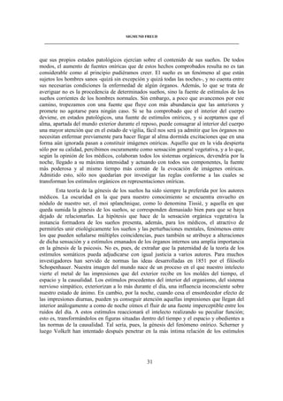 SIGMUND FREUD 
____________________________________________________________________________________ 
que sus propios estados patológicos ejercían sobre el contenido de sus sueños. De todos 
modos, el aumento de fuentes oníricas que de estos hechos comprobados resulta no es tan 
considerable como al principio pudiéramos creer. El sueño es un fenómeno al que están 
sujetos los hombres sanos -quizá sin excepción y quizá todas las noches-, y no cuenta entre 
sus necesarias condiciones la enfermedad de algún órganos. Además, lo que se trata de 
averiguar no es la procedencia de determinados sueños, sino la fuente de estímulos de los 
sueños corrientes de los hombres normales. Sin embargo, a poco que avancemos por este 
camino, tropezamos con una fuente que fluye con más abundancia que las anteriores y 
promete no agotarse para ningún caso. Si se ha comprobado que el interior del cuerpo 
deviene, en estados patológicos, una fuente de estímulos oníricos, y si aceptamos que el 
alma, apartada del mundo exterior durante el reposo, puede consagrar al interior del cuerpo 
una mayor atención que en el estado de vigilia, fácil nos será ya admitir que los órganos no 
necesitan enfermar previamente para hacer llegar al alma dormida excitaciones que en una 
forma aún ignorada pasan a constituir imágenes oníricas. Aquello que en la vida despierta 
sólo por su calidad, percibimos oscuramente como sensación general vegetativa, y a lo que, 
según la opinión de los médicos, colaboran todos los sistemas orgánicos, devendría por la 
noche, llegado a su máxima intensidad y actuando con todos sus componentes, la fuente 
más poderosa y al mismo tiempo más común de la evocación de imágenes oníricas. 
Admitido esto, sólo nos quedarían por investigar las reglas conforme a las cuales se 
transforman los estímulos orgánicos en representaciones oníricas. 
Esta teoría de la génesis de los sueños ha sido siempre la preferida por los autores 
médicos. La oscuridad en la que para nuestro conocimiento se encuentra envuelto en 
nódulo de nuestro ser, el moi splanchnique, como lo denomina Tissié, y aquella en que 
queda sumida la génesis de los sueños, se corresponden demasiado bien para que se haya 
dejado de relacionarlas. La hipótesis que hace de la sensación orgánica vegetativa la 
instancia formadora de los sueños presenta, además, para los médicos, el atractivo de 
permitirles unir etiológicamente los sueños y las perturbaciones mentales, fenómenos entre 
los que pueden señalarse múltiples coincidencias, pues también se atribuye a alteraciones 
de dicha sensación y a estímulos emanados de los órganos internos una amplia importancia 
en la génesis de la psicosis. No es, pues, de extrañar que la paternidad de la teoría de los 
estímulos somáticos pueda adjudicarse con igual justicia a varios autores. Para muchos 
investigadores han servido de normas las ideas desarrolladas en 1851 por el filósofo 
Schopenhauer. Nuestra imagen del mundo nace de un proceso en el que nuestro intelecto 
vierte el metal de las impresiones que del exterior recibe en los moldes del tiempo, el 
espacio y la causalidad. Los estímulos procedentes del interior del organismo, del sistema 
nervioso simpático, exteriorizan a lo más durante el día, una influencia inconsciente sobre 
nuestro estado de ánimo. En cambio, por la noche, cuando cesa el ensordecedor efecto de 
las impresiones diurnas, pueden ya conseguir atención aquellas impresiones que llegan del 
interior análogamente a como de noche oímos el fluir de una fuente imperceptible entre los 
ruidos del día. A estos estímulos reaccionará el intelecto realizando su peculiar función; 
esto es, transformándolos en figuras situadas dentro del tiempo y el espacio y obedientes a 
las normas de la causalidad. Tal sería, pues, la génesis del fenómeno onírico. Scherner y 
luego Volkelt han intentado después penetrar en la más íntima relación de los estímulos 
31 
 