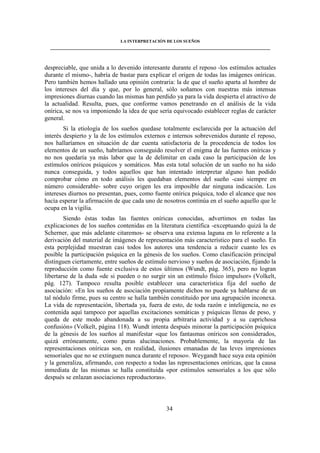 LA INTERPRETACIÓN DE LOS SUEÑOS 
____________________________________________________________________________________ 
despreciable, que unida a lo devenido interesante durante el reposo -los estímulos actuales 
durante el mismo-, habría de bastar para explicar el origen de todas las imágenes oníricas. 
Pero también hemos hallado una opinión contraria: la de que el sueño aparta al hombre de 
los intereses del día y que, por lo general, sólo soñamos con nuestras más intensas 
impresiones diurnas cuando las mismas han perdido ya para la vida despierta el atractivo de 
la actualidad. Resulta, pues, que conforme vamos penetrando en el análisis de la vida 
onírica, se nos va imponiendo la idea de que sería equivocado establecer reglas de carácter 
general. 
Si la etiología de los sueños quedase totalmente esclarecida por la actuación del 
interés despierto y la de los estímulos externos e internos sobrevenidos durante el reposo, 
nos hallaríamos en situación de dar cuenta satisfactoria de la procedencia de todos los 
elementos de un sueño, habríamos conseguido resolver el enigma de las fuentes oníricas y 
no nos quedaría ya más labor que la de delimitar en cada caso la participación de los 
estímulos oníricos psíquicos y somáticos. Mas esta total solución de un sueño no ha sido 
nunca conseguida, y todos aquellos que han intentado interpretar alguno han podido 
comprobar cómo en todo análisis les quedaban elementos del sueño -casi siempre en 
número considerable- sobre cuyo origen les era imposible dar ninguna indicación. Los 
intereses diurnos no presentan, pues, como fuente onírica psíquica, todo el alcance que nos 
hacía esperar la afirmación de que cada uno de nosotros continúa en el sueño aquello que le 
ocupa en la vigilia. 
Siendo éstas todas las fuentes oníricas conocidas, advertimos en todas las 
explicaciones de los sueños contenidas en la literatura científica -exceptuando quizá la de 
Scherner, que más adelante citaremos- se observa una extensa laguna en lo referente a la 
derivación del material de imágenes de representación más característico para el sueño. En 
esta perplejidad muestran casi todos los autores una tendencia a reducir cuanto les es 
posible la participación psíquica en la génesis de los sueños. Como clasificación principal 
distinguen ciertamente, entre sueños de estímulo nervioso y sueños de asociación, fijando la 
reproducción como fuente exclusiva de estos últimos (Wundt, pág. 365), pero no logran 
libertarse de la duda «de si pueden o no surgir sin un estímulo físico impulsor» (Volkelt, 
pág. 127). Tampoco resulta posible establecer una característica fija del sueño de 
asociación: «En los sueños de asociación propiamente dichos no puede ya hablarse de un 
tal nódulo firme, pues su centro se halla también constituido por una agrupación inconexa. 
La vida de representación, libertada ya, fuera de esto, de toda razón e inteligencia, no es 
contenida aquí tampoco por aquellas excitaciones somáticas y psíquicas llenas de peso, y 
queda de este modo abandonada a su propia arbitraria actividad y a su caprichosa 
confusión» (Volkelt, página 118). Wundt intenta después minorar la participación psíquica 
de la génesis de los sueños al manifestar «que los fantasmas oníricos son considerados, 
quizá erróneamente, como puras alucinaciones. Probablemente, la mayoría de las 
representaciones oníricas son, en realidad, ilusiones emanadas de las leves impresiones 
sensoriales que no se extinguen nunca durante el reposo». Weygandt hace suya esta opinión 
y la generaliza, afirmando, con respecto a todas las representaciones oníricas, que la causa 
inmediata de las mismas se halla constituida «por estímulos sensoriales a los que sólo 
después se enlazan asociaciones reproductoras». 
34 
 
