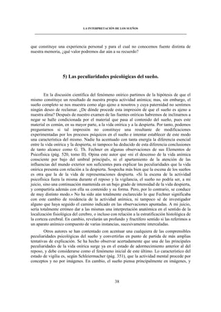 LA INTERPRETACIÓN DE LOS SUEÑOS 
____________________________________________________________________________________ 
que constituye una experiencia personal y para el cual no conocemos fuente distinta de 
nuestra memoria, ¿qué valor podremos dar aún a su recuerdo? 
5) Las peculiaridades psicológicas del sueño. 
En la discusión científica del fenómeno onírico partimos de la hipótesis de que el 
mismo constituye un resultado de nuestra propia actividad anímica; mas, sin embargo, el 
sueño completo se nos muestra como algo ajeno a nosotros y cuya paternidad no sentimos 
ningún deseo de reclamar. ¿De dónde procede esta impresión de que el sueño es ajeno a 
nuestra alma? Después de nuestro examen de las fuentes oníricas habremos de inclinarnos a 
negar se halle condicionada por el material que pasa al contenido del sueño, pues este 
material es común, en su mayor parte, a la vida onírica y a la despierta. Por tanto, podemos 
preguntarnos si tal impresión no constituye una resultante de modificaciones 
experimentadas por los procesos psíquicos en el sueño e intentar establecer de este modo 
una característica del mismo. Nadie ha acentuado con tanta energía la diferencia esencial 
entre la vida onírica y la despierta, ni tampoco ha deducido de esta diferencia conclusiones 
de tanto alcance como G. Th. Fechner en algunas observaciones de sus Elementos de 
Psicofísica (pág. 520, tomo II). Opina este autor que «ni el descenso de la vida anímica 
consciente por bajo del umbral principal», ni el apartamiento de la atención de las 
influencias del mundo exterior son suficientes para explicar las peculiaridades que la vida 
onírica presenta con relación a la despierta. Sospecha más bien que la escena de los sueños 
es otra que la de la vida de representaciones despierta. «Si la escena de la actividad 
psicofísica fuera la misma durante el reposo y la vigilancia, el sueño no podría ser, a mi 
juicio, sino una continuación mantenida en un bajo grado de intensidad de la vida despierta, 
y compartiría además con ella su contenido y su forma. Pero, por lo contrario, se conduce 
de muy distinto modo.» No ha sido aún totalmente esclarecido lo que Fechner significaba 
con este cambio de residencia de la actividad anímica, ni tampoco sé de investigador 
alguno que haya seguido el camino indicado en las observaciones apuntadas. A mi juicio, 
sería totalmente erróneo dar a las mismas una interpretación anatómica en el sentido de la 
localización fisiológica del cerebro, o incluso con relación a la estratificación histológica de 
la corteza cerebral. En cambio, revelarán un profundo y fructífero sentido si las referimos a 
un aparato anímico compuesto de varias instancias, sucesivamente intercaladas. 
Otros autores se han contentado con acentuar una cualquiera de las comprensibles 
peculiaridades psicológicas del sueño y convertirlas en punto de partida de más amplias 
tentativas de explicación. Se ha hecho observar acertadamente que una de las principales 
peculiaridades de la vida onírica surge ya en el estado de adormecimiento anterior al del 
reposo, y debe considerarse como el fenómeno inicial de este último. Lo característico del 
estado de vigilia es, según Schleiermacher (pág. 351), que la actividad mental procede por 
conceptos y no por imágenes. En cambio, el sueño piensa principalmente en imágenes, y 
38 
 
