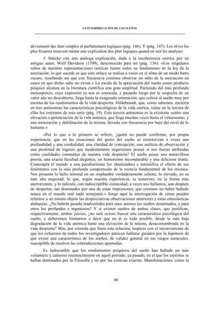 LA INTERPRETACIÓN DE LOS SUEÑOS 
____________________________________________________________________________________ 
deviennent des faist simples et parfaitement logiques (pág. 146). Y (pág. 147): Les rêves les 
plus bizarres trouvent mème une explication des plus logiques quand on sait les analyser. 
J. Stärcke cita una análoga explicación, dada a la incoherencia onírica por un 
antiguo autor, Wolf Davidson (1799), desconocido para mí (pág. 136): «Los singulares 
saltos de nuestras representaciones oníricas tienen todos su fundamento en la ley de la 
asociación; lo que sucede es que este enlace se realiza a veces en el alma de un modo harto 
oscuro, resultando así que con frecuencia creemos observar un salto de la asociación en 
casos en que dicho salto no existe.» La escala de la apreciación del sueño como producto 
psíquico alcanza en la literatura científica una gran amplitud. Partiendo del más profundo 
menosprecio, cuya expresión ya nos es conocida, y pasando luego por la sospecha de un 
valor aún no descubierto, llega hasta la exagerada estimación, que coloca al sueño muy por 
encima de los rendimientos de la vida despierta. Hildebrandt, que, como sabemos, encierra 
en tres antinomias las características psicológicas de la vida onírica, reúne en la tercera de 
ellas los extremos de esta serie (pág. 19). Esta tercera antinomia es la existente «entre una 
elevación o potenciación de la vida anímica, que llega muchas veces hasta el virtuosismo, y 
una minoración y debilitación de la misma, llevada con frecuencia por bajo del nivel de lo 
humano.» 
«Por lo que a lo primero se refiere, ¿quién no puede confirmar, por propia 
experiencia, que en las creaciones del genio del sueño se exteriorizan a veces una 
profundidad y una cordialidad, una claridad de concepción, una sutileza de observación y 
una prontitud de ingenio que modestamente negaríamos poseer si nos fueran atribuidas 
como cualidades constantes de nuestra vida despierta? El sueño posee una maravillosa 
poesía, una exacta facultad alegórica, un humorismo incomparable y una deliciosa ironía. 
Contempla el mundo a una peculiarísima luz idealizadora e intensifica el efecto de sus 
fenómenos con la más profunda comprensión de la esencia fundamental de los mismos. 
Nos presenta lo bello terrenal en un resplandor verdaderamente celeste; lo elevado, en su 
más alta majestad; lo que, según nuestra experiencia, es temeroso, en la forma más 
aterrorizante, y lo ridículo, con indescriptible comicidad; a veces nos hallamos, aun después 
de despertar, tan dominados por una de estas impresiones, que creemos no haber hallado 
nunca en el mundo real nada semejante.» Surge aquí la interrogación de cómo pueden 
referirse a un mismo objeto las despreciativas observaciones anteriores y estas entusiásticas 
alabanzas. ¿No habrán pasado inadvertidos para unos autores los sueños desatinados, y para 
otros los profundos e ingeniosos? Y si existen sueños de ambas clases, que justifican, 
respectivamente, ambos juicios, ¿no será ocioso buscar una característica psicológica del 
sueño, y deberemos limitarnos a decir que en él es todo posible, desde la más baja 
degradación de la vida anímica hasta una elevación de la misma, desacostumbrada en la 
vida despierta? Mas, por cómoda que fuera esta solución, tropieza con el inconveniente de 
que los esfuerzos de todos los investigadores parecen hallarse guiados por la hipótesis de 
que existe una característica de los sueños, de validez general en sus rasgos esenciales, 
susceptible de resolver las contradicciones apuntadas. 
Es indiscutible que los rendimientos psíquicos del sueño han hallado un más 
voluntario y caluroso reconocimiento en aquel período, ya pasado, en el que los espíritus se 
hallan dominados por la Filosofía y no por las ciencias exactas. Manifestaciones, como la 
46 
 
