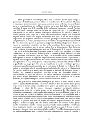 SIGMUND FREUD 
____________________________________________________________________________________ 
Pfaff, glosando un conocido proverbio, dice: «Cuéntame durante algún tiempo lo 
que sueñas, y te diré lo que dentro de ti hay.» El pequeño escrito de Hildebrandt, del que ya 
se ha extraído tantas interesantes citas, y que constituye la más perfecta y rica contribución 
que a la investigación de los problemas oníricos me ha sido dado hallar en la literatura 
científica, da a este tema de la moralidad de los sueños una importancia esencial. También 
para Hildebrandt constituye una regla fija la de que cuanto más pura es la vida del sujeto, 
más puros serán sus sueños, y cuanto más impura, más impuros. La naturaleza moral del 
hombre perdura, desde luego, en el sueño: «Pero mientras que ningún error de cálculo, 
ninguna herejía científica ni ningún anacronismo nos hiere, ni se nos hacen siquiera 
sospechosos, por palpables, románticos o ridículos que respectivamente sean, distinguimos 
siempre lo malo; la justicia, de la injusticia; la facultad de distinguir lo bueno de la virtud, 
del vicio. Por mucho que sea lo que de nuestra personalidad despierta perdamos durante el 
reposo, el «imperativo categórico» de Kant se ha constituido de tal manera en nuestro 
inseparable acompañante, que ni aun en sueños llega a abandonarnos... Este hecho no 
puede explicarse sino por la circunstancia de que lo fundamental de la naturaleza humana, 
el ser moral, se halla demasiado firmemente unido al hombre para participar en el juego 
calidoscópico, al que la fantasía, la inteligencia, la memoria y demás facultades de igual 
rango sucumben en el sueño» (págs. 45 y sigs.) En la discusión de esta materia incurren 
ambos grupos de autores en singulares desplazamientos e inconsecuencias. Lógicamente, la 
hipótesis de que la personalidad moral del hombre desaparece en el sueño debiera despojar 
a sus partidarios de todo interés por los sueños inmorales, permitiéndoles además rechazar 
la posibilidad de exigir por ellos una responsabilidad al sujeto o atribuirle perversos 
sentimientos, con la misma tranquilidad que la equivalente de deducir por el absurdo de los 
sueños, la carencia de valor de los rendimientos intelectuales del sujeto en la vida despierta. 
En cambio, aquellos otros autores para los cuales se extiende al fenómeno onírico el 
dominio del imperativo categórico, deberían aceptar sin limitación alguna la 
responsabilidad del sujeto con respecto a sus sueños. Habríamos, únicamente, de desearles 
que sueños propios reprobables no les hicieran errar en la estimación de su propia 
moralidad, tan segura con respecto a otros dominios distintos del onírico. 
Mas, por lo visto, nadie sabe a punto fijo en qué medida es bueno o malo, ni puede 
tampoco negar haber tenido alguna vez sueños inmorales, pues por encima de su opuesto 
juicio sobre la moral onírica coinciden ambos grupos de autores en un esfuerzo por 
esclarecer el origen de los sueños inmorales, surgiendo nuevamente opiniones 
contradictorias, según se vea dicho origen en las funciones de la vida psíquica o en 
influencias somáticamente condicionadas, ejercidas sobre la misma. El poder coactivo de la 
evidencia hace, sin embargo, coincidir a muchos defensores de la responsabilidad y de la 
irresponsabilidad en el reconocimiento de una fuente psíquica especial para la inmoralidad 
de los sueños. De todos modos, aquellos investigadores que extienden a los sueños la moral 
subjetiva, se guardan muy bien en aceptar la completa responsabilidad de los sueños 
propios. Haffner dice (pág. 24): «No somos responsables de nuestros sueños, porque 
nuestro pensamiento y nuestra voluntad quedan despojados en ellos de la base sobre la cual 
posee únicamente nuestra vida verdad y realidad. Siendo así, nada de lo que en sueños 
queremos o hacemos puede tenerse por virtud o pecado.» Pero el hombre es responsable de 
sus sueños pecadores en tanto en cuanto los origina indirectamente, y antes de conciliar el 
49 
 