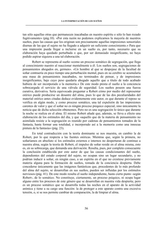 LA INTERPRETACIÓN DE LOS SUEÑOS 
____________________________________________________________________________________ 
tan sólo aquellas otras que permanecen inacabadas en nuestro espíritu o sólo lo han rozado 
fugitivamente» (pág.10). «Por esta razón no podemos explicarnos la mayoría de nuestros 
sueños, pues las causas que los originan son precisamente aquellas impresiones sensoriales 
diurnas de las que el sujeto no ha llegado a adquirir un suficiente conocimiento.» Para que 
una impresión pueda llegar a incluirse en un sueño es, por tanto, necesario que su 
elaboración haya quedado perturbada o que, por ser demasiado insignificante, no haya 
podido aspirar siquiera a una tal elaboración. 
Robert se representa al sueño «como un proceso somático de segregación, que llega 
al conocimiento nuestro al reaccionar mentalmente a él. Los sueños son, segregaciones de 
pensamientos ahogados en, germen». «Un hombre al que se despojase de la facultad de 
soñar contraería en poco tiempo una perturbación mental, pues en su cerebro se acumularía 
una masa de pensamientos inacabados, no terminados de pensar, y de impresiones 
insignificantes, bajo cuyo peso quedaría ahogado aquello que a título de todo acabado 
hubiera de ser incorporado a la memoria.» De este modo presta el sueño a la conciencia 
sobrecargada el servicio de una válvula de seguridad. Los sueños poseen una fuerza 
curativa, derivativa. Sería equivocado preguntar a Robert cómo por medio del representar 
onírico puede producirse un desastre del alma, pues lo que de las dos peculiaridades del 
material onírico antes citadas deduce evidentemente este autor, es que durante el reposo se 
verifica en algún modo, y como proceso somático, una tal expulsión de las impresiones 
carentes de valor y que el soñar no es ningún proceso psíquico especial, sino únicamente la 
noticia que de dicha selección obtenemos. Pero no es una segregación lo único que durante 
la noche se realiza en el alma. El mismo Robert añade que, además, se lleva a efecto una 
elaboración de los estímulos del día, y que «aquello que de la materia de pensamiento no 
asimilada resiste a la segregación es reunido por cadenas de pensamientos tomados de la 
fantasía, hasta formar una totalidad, e incorporado así a la memoria como una innocua 
pintura de la fantasía» (pág. 23). 
En total contradicción con la teoría dominante se nos muestra, en cambio la de 
Robert, por lo que respecta a las fuentes oníricas. Mientras que, según la primera, no 
soñaríamos en absoluto si los estímulos externos e internos no despertaran de continuo a 
nuestra alma, según la teoría de Robert, el impulso de soñar reside en el alma misma, esto 
es, en su sobrecarga, que demanda una derivación. Resulta, pues, por completo consecuente 
la conclusión establecida por este autor de que las causas condicionantes del sueño, 
dependientes del estado corporal del sujeto, no ocupan sino un lugar secundario, y no 
podrían inducir a soñar, en ningún caso, a un espíritu en el que no existiese previamente 
materia alguna para la formación de sueños, tomada de la conciencia despierta. Debe 
concederse únicamente que las imágenes fantásticas que, procedentes de lo más profundo 
del alma del sujeto, se desarrollan en sus sueños, pueden ser influidas por los estímulos 
nerviosos (pág. 41). De este modo resulta el sueño independiente, hasta cierto punto -según 
Robert-, de lo somático. No constituye, ciertamente, un proceso psíquico, ni ocupa lugar 
alguno entre los procesos de este género que se desarrollan en nuestra vida despierta; pero 
es un proceso somático que se desarrolla todas las noches en el aparato de la actividad 
anímica y tiene a su cargo una función: la de proteger a este aparato contra una excesiva 
tensión, o, si se nos permite cambiar de comparación, la de limpiar el alma. 
56 
 