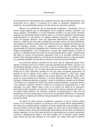 SIGMUND FREUD 
____________________________________________________________________________________ 
de la memoria de la vida despierta, pero construye con ellos algo en absoluto diferente a las 
formaciones de la vigilia, y se muestra en el sueño no solamente reproductiva, sino 
productiva. Sus peculiaridades prestan a la vida onírica sus especiales caracteres. 
Muestra una predilección por lo desmesurado exagerado y monstruoso; pero al 
mismo tiempo adquiere, por su emancipación de las categorías mentales contrarias, una 
mayor agilidad y flexibilidad y se revela finalmente sensible a los más sutiles estímulos 
psíquicos que determinan nuestro estado de ánimo y a los efectos agitadores, transformando 
instantáneamente la vida interior en imágenes plásticas exteriores. La fantasía onírica 
carece de lenguaje abstracto; tiene que representar plásticamente aquello que quiere 
expresar, y dado que de este modo no pueden los conceptos ejercer una acción debilitante, 
crea imágenes de intensa y plena plasticidad. Resulta así que su lenguaje, por claro que sea, 
deviene ampuloso, pesado y torpe. La impresión de que además adolece depende 
especialmente de la peculiar repugnancia de la fantasía onírica a expresar un objeto por la 
imagen correspondiente, y de su preferencia a escoger otra imagen distinta, en tanto en 
cuanto le es factible expresar por medio de la misma aquella parte, estado o situación que 
del objeto le interesa exclusivamente representar. Esta es la actividad simbólica de la 
fantasía. Muy importante también es el hecho de que la fantasía onírica no copia los objetos 
en su absoluta totalidad, sino tan sólo su contorno, aun éste con la mayor libertad. 
Sus creaciones plásticas muestran de este modo algo de inspiración genial. Pero, 
además, la fantasía onírica no se limita a esta mera reproducción del objeto, sino que se ve 
interiormente obligada a enlazar con él, más o menos estrechamente, el yo onírico y crear 
en esta forma una acción. Así, el sueño provocado por un estímulo visual nos hace ver, 
tiradas por la calle, relucientes monedas de oro que vamos recogiendo alegremente. El 
material al que la fantasía onírica aplica su actividad artística es, sobre todo, según 
Scherner, el de los estímulos orgánicos, tan oscuros durante el día. Resulta, pues, que la 
teoría, en exceso fantástica, de Scherner, y la quizá demasiado tímida de Wundt y otros 
fisiólogos -totalmente opuestas, en general-, vienen a coincidir por completo en lo referente 
a las fuentes y los estímulos del sueño. Pero según la teoría fisiológica, la reacción anímica 
a los estímulos somáticos internos se limita a la evocación de representaciones a ellos 
adecuadas, las cuales llaman luego a otras en su auxilio por medio de la asociación, 
pareciendo quedar terminada con esta fase la serie de los procesos psíquicos del sueño, y, 
en cambio según Scherner, los estímulos somáticos no proporcionan al alma sino un 
material que la misma puede poner al servicio de sus propósitos fantásticos; la formación 
de los sueños no empieza para Scherner sino precisamente en el punto en que se agota a los 
ojos de los demás. 
No puede, de todas maneras, considerarse congruente lo que la fantasía onírica 
realiza con los estímulos somáticos. Se permite en ellos un juego burlón representándose, 
por medio de un símbolo plástico cualquiera, la fuente orgánica de la que proceden en cada 
caso los estímulos. Scherner llega incluso a opinar, sin que en ello le sigan Volkelt y otros, 
que la fantasía onírica posee una determinada representación favorita para la totalidad de 
nuestro organismo: la casa. Mas, para dicha de sus representaciones, no parece permanecer 
constante y obligadamente ligada a esta única imagen. Por el contrario, puede emplear 
series enteras de casas para designar un solo órgano. Así, largas calles para el estímulo 
59 
 