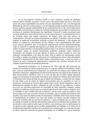 SIGMUND FREUD 
____________________________________________________________________________________ 
En la investigación científica resulta a veces ventajoso, cuando un problema 
presenta difícil solución, acumular a él otro nuevo, del mismo modo que nos es más fácil 
cascar dos nueces apretándolas una contra otra que separadamente. Así, a la interrogación 
planteada de cómo los sueños penosos y los de angustia pueden constituir realizaciones de 
deseos, podemos agregar, deduciéndola de las características de la vida onírica hasta ahora 
examinadas, la de por qué los sueños de contenido indiferente que resultan ser realizaciones 
de deseos no muestran abiertamente este significado. Tomemos el sueño examinado antes 
con todo detalle de la inyección de Irma; no es de carácter penoso, y la interpretación nos lo 
ha revelado como una amplia realización de deseos. Mas ¿por qué precisa de 
interpretación? ¿Por qué no expresa directamente su sentido? A primera vista no nos hace 
tampoco la impresión de presentar realizado un deseo del durmiente, y sólo después del 
análisis es cuando nos convencemos de ello. Dando a este comportamiento del sueño, 
cuyos motivos ignoramos aún, el nombre de «deformación onírica» (Traumentstellung), 
surge en nosotros la segunda interrogación:-¿de dónde proviene esta deformación de los 
sueños? Si para contestar a esta pregunta echamos mano a las primeras ocurrencias que por 
su estímulo surgen en nuestro pensamiento, podremos proponer varias soluciones 
verosímiles; por ejemplo, la de que durante el reposo no existe el poder de crear una 
expresión correspondiente a las ideas del sueño. Pero el análisis de determinados sueños 
nos obliga a aceptar una distinta explicación de la deformación onírica. Para demostrarlo 
expondré la interpretación de otro sueño propio; interpretación que, si bien me fuerza a 
cometer de nuevo multitud de indiscreciones, compensa este sacrificio personal con un 
acabado esclarecimiento del problema planteado. 
Información preliminar.- En la primavera de 1897 supe que dos profesores de 
nuestra Universidad me habían propuesto para el cargo de profesor extraordinario; hecho 
que, a más de sorprenderme por inesperado, me causó una viva alegría, pues suponía una 
prueba de estimación, independiente de toda relación personal, por parte de dos hombres de 
altos merecimientos científicos. Pero en el acto me dije que no debía fundar esperanza 
alguna en la propuesta de que había sido objeto, pues durante los últimos años había hecho 
el Ministerio caso omiso de todas las que le habían sido dirigidas, y muchos de mis colegas 
de más edad, y por lo menos de iguales merecimientos que yo, esperaban en vano su 
promoción. Careciendo de motivos para esperar mejor suerte, decidí resignarme a que mi 
nombramiento quedase sin efecto. «Después de todo -me dije- no soy ambicioso, y ejerzo 
con éxito mi actividad profesional sin necesidad de título honorífico ninguno, aunque 
también es verdad que en este caso no se trata de que las uvas estén verdes o maduras, pues 
lo indudable es que se hallan fuera de mi alcance.» Así las cosas, recibí una tarde la visita 
de un colega, con el que me unían vínculos de amistad, y que se contaba precisamente entre 
aquellos cuya suerte me había servido de advertencia. Candidato desde hacía mucho tiempo 
al nombramiento de profesor, que hace del médico en nuestra sociedad moderna una 
especie de semidiós ante los ojos de los enfermos, y menos resignado que yo, solía visitar 
de cuando en cuando las oficinas del ministerio para activar la resolución de su empeño. De 
una de tales visitas venía la tarde a que me refiero, y me relató que esta vez había puesto en 
un aprieto al alto empleado que le recibió, preguntándole sin ambages si el retraso de su 
nombramiento dependía realmente de consideraciones confesionales. La respuesta fue que, 
en efecto, dadas las corrientes de opinión dominantes, no se hallaba S. E., por el momento, 
89 
 
