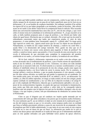 SIGMUND FREUD 
____________________________________________________________________________________ 
aún es para qué habré podido establecer una tal comparación, contra la que todo en mí se 
rebela, aunque he de reconocer que no pasa de ser harto superficial, pues mi tío José era un 
delincuente, y R. es un hombre de conducta intachable. Sin embargo, también él ha sufrido 
los rigores de la Ley por haber atropellado a un muchacho, yendo en bicicleta. ¿Me referiré 
acaso en mi sueño a este delito? Sería llevar la comparación hasta lo ridículo. Pero recuerdo 
ahora una conversación mantenida hace unos días con N., otro de mis colegas, y que versó 
sobre el mismo tema de la detallada en la información preliminar. N., al que encontré en la 
calle, se halla también propuesto para el cargo de profesor, y me felicitó por haber sido 
objeto de igual honor; felicitación que yo rechacé, diciendo: «No sé por qué me da usted la 
enhorabuena conociendo mejor que nadie, por experiencia propia, el valor de tales 
propuestas.» A estas palabras mías, bromeando, repuso N.: «¿Quién sabe? Yo tengo quizá 
algo especial en contra mía. ¿Ignora usted acaso que fui una vez objeto de una denuncia? 
Naturalmente, se trataba de una vulgar tentativa de chantaje, y todavía me costó Dios y 
ayuda librar a la denunciante del castigo merecido. Pero ¿quién me dice que en el 
Ministerio no toman este suceso como pretexto para negarme el título de profesor? En 
cambio, a usted no tienen «pero» que ponerle.» Con el recuerdo de esta conversación se me 
revela el delincuente de que precisaba para completar la comprensión del paralelo 
establecido en mi sueño, y al mismo tiempo todo el sentido y la tendencia de este último. 
Mi tío José -imbécil y delincuente- representa en mi sueño a mis dos colegas, que 
no han alcanzado aún el nombramiento de profesor, y por el hecho mismo de representarlos 
tacha al uno de imbécil, y de delincuente al otro. Asimismo, veo ahora con toda claridad 
para qué me es necesario todo esto. Si efectivamente es a razones «confesionales» a lo que 
obedece el indefinido retraso de la promoción de mis dos colegas, puedo estar seguro de 
que la propuesta hecha a mi favor habrá de correr la misma suerte. Por lo contrario, si 
consigo atribuir a motivos distintos, y que no pueda alcanzarme el veto opuesto a ambos 
por las altas esferas oficiales, no tendré por qué perder la esperanza de ser nombrado. En 
este sentido actúa, pues, mi sueño, haciendo de R. un imbécil, y de N., un delincuente. En 
cambio, yo, libre de ambos reproches, no tengo ya nada común con mis dos colegas, puedo 
esperar confiado mi nombramiento y me veo libre de la objeción revelada a mi amigo R. 
por el alto empleado del Ministerio; objeción que es perfectamente aplicable a mi caso. A 
pesar de los esclarecimientos logrados, no puedo dar aquí por terminada la interpretación, 
pues siento que falta aún mucho que explicar y sobre todo no he conseguido todavía 
justificar ante mis propios ojos la ligereza con que me he decidido a denigrar a dos de mis 
colegas, a los que respeto y estimo, sólo por desembarazar de obstáculos mi camino hacia 
el Profesorado. 
Claro es que el disgusto que tal conducta me inspira queda atenuado por mi 
conocimiento del valor que debe concederse a los juicios que en nuestros sueños formamos. 
No creo realmente que R. sea un imbécil, ni dudo un solo instante de la explicación que N. 
me dio del enojoso asunto en que se vio envuelto, como tampoco podía creer en realidad 
que Irma se hallaba gravemente enferma a causa de una inyección de un preparado a base 
de propilena que Otto le había administrado. Lo que tanto en un caso como en otro expresa 
mi sueño no es sino mi deseo de que así fuese. La afirmación por medio de la cual se 
realiza este deseo parece más absurda en el sueño de Irma que en el últimamente analizado, 
pues en éste quedan utilizados con gran habilidad varios puntos de apoyo efectivos, 
91 
 