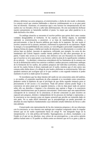 SIGMUND FREUD 
____________________________________________________________________________________ 
última a deformar sus actos psíquicos, al exteriorizarlos; o dicho de otro modo: a disimular. 
La cortesía social que estamos habituados a observar cotidianamente no es en gran parte 
sino tal disimulo. Asimismo, al comunicar aquí a mis lectores las interpretaciones de mis 
sueños me veo forzado a llevar a cabo tales deformaciones. De este necesidad de disfrazar 
nuestro pensamiento se lamentaba también el poeta: Lo mejor que saber puede/no te es 
dado decírselo a los niños . 
En análoga situación se encuentra el escritor político que quiere decir unas cuantas 
verdades desagradables al Gobierno. Si las expresa sin disfraz alguno, la autoridad 
reprimirá su exteriorización, a posteriori, si se trata de manifestaciones verbales, o 
preventivamente, si han de hacerse públicas por medio de la imprenta. De este modo el 
escritor, temeroso de la censura, atenuará y deformará la expresión de sus opiniones. Según 
la energía y la susceptibilidad de esta censura, se verá obligado a prescindir simplemente de 
algunas formas de ataque, a hablar por medio de alusiones y no directamente o a ocultar sus 
juicios bajo un disfraz, inocente en apariencia, refiriendo, por ejemplo, los actos de dos 
mandarines del Celeste Imperio cuando intente publicar los dos altos personajes de su 
patria. Cuanto más severa es la censura, más chistosos son con frecuencia los medios de 
que el escritor se sirve para poner a sus lectores sobre la pista de la significación verdadera 
de su artículo . La absoluta y minuciosa coincidencia de los fenómenos de la censura con 
los de la deformación onírica nos autoriza a atribuir a ambos procesos condiciones análogas 
de la formación de los sueños, dos poderes psíquicos del individuo (corrientes, sistemas), 
uno de los cuales forma el deseo expresado por el sueño, mientras que el otro ejerce una 
censura sobre dicho deseo y le obliga de este modo a deformar su exteriorización. Sólo nos 
quedaría entonces por averiguar qué es lo que confiere a esta segunda instancia el poder 
mediante el cual le es dado ejercer la censura. 
Si recordamos que las ideas latentes del sueño no son conscientes antes del análisis, 
y, en cambio, el contenido manifiesto de ellas emanado sí es recordado como consciente, 
podemos sentar la hipótesis de que el privilegio de que dicha segunda instancia goza es 
precisamente el del acceso a la conciencia. Nada del primer sistema puede llegar a la 
conciencia sin antes pasar por la segunda instancia, y ésta no deja pasar nada sin ejercer 
sobre ello sus derechos e imponer a los elementos que aspiran a llegar a la conciencia 
aquellas transformaciones que le parecen convenientes. Entrevemos aquí una especialísima 
concepción de la «esencia» de la conciencia; el devenir consciente es para nosotros un 
especial acto psíquico, distinto e independiente de los procesos de inteligir o representar, y 
la conciencia se nos muestra como un órgano sensorial que percibe un contenido dado en 
otra parte. No es nada difícil demostrar que la psicopatología no puede prescindir en 
absoluto de estas hipótesis fundamentales cuyo detenido estudio habremos de llevar a cabo 
más adelante. 
Conservando esta representación de las dos instancias psíquicas y de sus relaciones 
con la conciencia, se nos muestra una analogía por completo congruente entre la singular 
ternura que en mi sueño experimento hacia mi amigo R. -tan denigrado luego en la 
interpretación- y la vida política del hombre. Supongámonos, en efecto, trasladados a un 
Estado en el que un rey absoluto, muy celoso de sus prerrogativas, y una activa opinión 
pública luchan entre sí. El pueblo se rebela contra un ministro que no le es grato y pide su 
93 
 