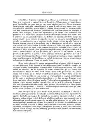 SIGMUND FREUD 
____________________________________________________________________________________ 
Estos hechos despiertan su compasión, y entonces se desarrolla en ellas, aunque sin 
llegar a su conciencia, el siguiente proceso deductivo: «Si tales causas provocan ataques 
como ése, también yo puedo tenerlos, pues tengo idénticos motivos.» Si esta conclusión 
fuera capaz de conciencia, conduciría quizá al temor de padecer tales ataques; mas como 
tiene efecto en un distinto terreno psíquico, conduce a la realización del síntoma temido. 
Así, pues, la identificación no es una simple imitación, sino una apropiación basada en la 
misma causa etiológica, expresa una equivalencia y se refiere a una comunidad que 
permanece en lo inconsciente. La identificación es utilizada casi siempre en la histeria para 
la expresión de una comunidad sexual. La histérica se identifica ante todo -aunque no 
exclusivamente- en sus síntomas con aquellas personas con las que ha mantenido comercio 
sexual o con aquellas otras que lo mantienen con las mismas personas que ella. Tanto en la 
fantasía histérica como en el sueño basta para la identificación que el sujeto piense en 
relaciones sexuales, sin necesidad de que las mismas sean reales. Así, pues, mi paciente no 
hace más que seguir las reglas de los procesos intelectuales histéricos cuando expresa los 
celos que su amiga le inspira (celos que reconoce injustificados), sustituyéndose a ella en el 
sueño e identificándose con ella por medio de la creación de un síntoma (el deseo 
prohibido). Si tenemos en cuenta la forma expresiva idiomática, podríamos explicar el 
proceso en la forma que sigue: la sujeto ocupa en su sueño el lugar de su amiga porque ésta 
ocupa en el ánimo de su marido el lugar que a ella le corresponde y porque quisiera ocupar 
en la estimación del mismo el lugar que aquélla ocupa . 
De un modo más sencillo, aunque siempre conforme al mismo principio de que la 
no realización de un deseo significa la realización de otro, quedó rebatida la contradicción 
opuesta a mi teoría onírica por otra de mis pacientes, la más ingeniosa de todas ellas cuyos 
sueños he analizado. Al día siguiente de haberle comunicado que los sueños eran 
realizaciones de deseos, me relató haber soñado aquella noche que salía de viaje con su 
suegra para el punto en que habían acordado pasar juntas el verano. Sabía yo que mi 
paciente se había resistido con toda energía a ir a veranear con su suegra y había logrado 
por fin eludir la temida compañía alquilando, hacía pocos días, una casa de campo en un 
lugar muy lejano a la residencia de aquélla. Y ahora el sueño deshacía esta solución tan 
deseada. ¿Cabía una más absoluta contradicción a mi teoría de la realización de deseos? 
Mas para hallar la interpretación de este sueño no había más que deducir su consecuencia. 
Según él, no tenía yo razón. El deseo de la paciente era precisamente éste: el de que yo no 
tuviese razón -y el sueño se lo muestra realizado-. 
Pero este deseo de que yo no tuviese razón, realizado con relación al tema de la 
residencia veraniegas se refería en realidad a un tema distinto y mucho más importante. Por 
aquellos días había yo deducido del material que los análisis me proporcionaban el hecho 
de que en un determinado período de la vida le había sucedido algo muy importante para la 
adquisición de su enfermedad, deducción que ella había rechazado por no hallar en su 
memoria nada correspondiente. Al poco tiempo quedó, sin embargo, demostrado que tenía 
yo razón. Su deseo de que no la tuviese, transformado en el sueño que la muestra saliendo 
de veraneo en compañía de su suegra, correspondía, por tanto, al deseo justificado de que 
aquellos sucesos a que yo me había referido y que aún no habían obtenido confirmación no 
hubiesen sucedido jamás. 
97 
 