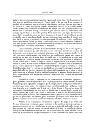 SIGMUND FREUD 
____________________________________________________________________________________ 
pude ya dar por terminada la interpretación, expresándola como sigue: «Si ahora muriese el 
otro niño se repitiría la misma escena. Pasaría usted el día en casa de su hermana, el 
profesor iría seguramente a dar el pésame y volvería usted a verle en situación idéntica a la 
de entonces. El sueño no significa sino este su deseo de volver a ver al hombre amado, 
deseo contra el cual lucha usted interiormente. Sé, además, que lleva usted en el bolsillo el 
billete para el concierto de hoy. Su sueño es, por tanto un sueño de impaciencia, que 
anticipa algunas horas el encuentro que hoy debía realizarse.» Con objeto de encubrir su 
deseo había escogido la sujeto una triste situación, en la que el mismo había de quedar 
reprimido, pues es natural que el dolor que experimentamos ante la pérdida de una persona 
querida aleje nuestro pensamiento de nuestros amores. Sin embargo, es muy posible que 
tampoco en la situación real que luego el sueño copia, esto es, cuando la muerte de Otto, al 
que tanto quería, consiguiese la muchacha dominar por completo los tiernos sentimientos 
que la presencia del hombre amado había de inspirarle. 
Otra paciente mía, que antes de enfermar se había distinguido por su vivo ingenio y 
buen humor, cualidades que aún emergían en sus ocurrencias durante las sesiones del 
tratamiento, tuvo un sueño muy semejante al anterior, pero de muy distinto sentido. En él 
vio, entre otras muchas cosas, a su única hija, una muchacha de quince años muerta y 
metida en una caja que no tenía forma de ataúd, sino la de aquellas que se usan para 
guardar objetos. Le hubiera gustado presentarme este sueño como prueba de la inexactitud 
de mis teorías, pero la detenía la sospecha de que el singular detalle de la «caja» había de 
indicar el camino de otra distinta interpretación del sueño . Durante el análisis recordó que 
en una reunión de la que el día anterior había formado parte, recayó la conversación sobre 
la palabra inglesa box y lo vario de sus significados, pues puede traducirse por caja, palco, 
cajón, bofetada, etc. De otros elementos del mismo sueño se deducía que la sujeto se había 
dado cuenta de la afinidad de dicha palabra inglesa con la alemana Büchse (estuche) y 
había recordado que esta última era empleada vulgarmente para designar los genitales 
femeninos. 
Teniendo en cuenta la impresión de sus conocimientos de anatomía topográfica, 
podía, por tanto, suponerse que la niña en la «caja» significaba el feto en la matriz. Cuando 
le comuniqué esta explicación no negó ya que la imagen onírica correspondía realmente a 
un deseo suyo. Como tantas otras mujeres jóvenes, consideraba cada nuevo embarazo como 
una desgracia, y se confesaba más de una vez el deseo de que el feto muriese antes del 
nacimiento. En una ocasión que tuvo un grave disgusto con su marido, llegó a golpearse el 
vientre, poseída por la cólera, para matar al hijo que en su seno llevaba. El niño muerto de 
su sueño era, pues, realmente, una realización de deseos, pero de un deseo rechazado hacía 
ya más de quince años. No debemos, pues, de extrañar que la realización de un deseo tan 
pretérito resultase irreconocible. En el intervalo tiene que haberse modificado mucho. 
Al tratar de los sueños típicos volveremos a ocuparnos del grupo al que pertenecen 
los dos últimamente consignados, cuyo contenido es la muerte de personas queridas, y 
demostraremos con nuevos ejemplos que, a pesar de su contenido indeseado, han de ser 
interpretados, sin excepción alguna, como realizaciones de deseos. No un enfermo, sino un 
inteligentísimo jurisconsulto conocido mío, me relató el siguiente sueño, también con la 
intención de detenerme en una prematura generalización de la teoría del sueño, realizador 
99 
 