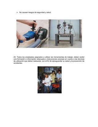  No causan riesgos de seguridad y salud.




20. Todos los empleados asignados a utilizar las herramientas de trabajo, deben recibir
una formación e información adecuada o instrucciones precisas en cuanto a las técnicas
de utilización que deben realizarse, con el fin de salvaguardar su salud y la prevención de
accidentes.
 