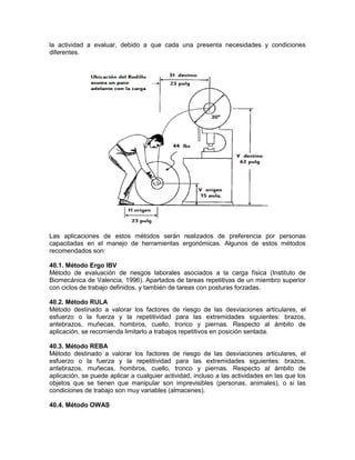 la actividad a evaluar, debido a que cada una presenta necesidades y condiciones
diferentes.




Las aplicaciones de estos métodos serán realizados de preferencia por personas
capacitadas en el manejo de herramientas ergonómicas. Algunos de estos métodos
recomendados son:

40.1. Método Ergo IBV
Método de evaluación de riesgos laborales asociados a la carga física (Instituto de
Biomecánica de Valencia, 1996). Apartados de tareas repetitivas de un miembro superior
con ciclos de trabajo definidos, y también de tareas con posturas forzadas.

40.2. Método RULA
Método destinado a valorar los factores de riesgo de las desviaciones articulares, el
esfuerzo o la fuerza y la repetitividad para las extremidades siguientes: brazos,
antebrazos, muñecas, hombros, cuello, tronco y piernas. Respecto al ámbito de
aplicación, se recomienda limitarlo a trabajos repetitivos en posición sentada.

40.3. Método REBA
Método destinado a valorar los factores de riesgo de las desviaciones articulares, el
esfuerzo o la fuerza y la repetitividad para las extremidades siguientes: brazos,
antebrazos, muñecas, hombros, cuello, tronco y piernas. Respecto al ámbito de
aplicación, se puede aplicar a cualquier actividad, incluso a las actividades en las que los
objetos que se tienen que manipular son imprevisibles (personas, animales), o si las
condiciones de trabajo son muy variables (almacenes).

40.4. Método OWAS
 