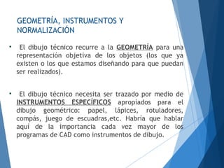 GEOMETRÍA, INSTRUMENTOS Y
NORMALIZACIÓN

El dibujo técnico recurre a la GEOMETRÍA para una
representación objetiva de los objetos (los que ya
existen o los que estamos diseñando para que puedan
ser realizados).

El dibujo técnico necesita ser trazado por medio de
INSTRUMENTOS ESPECÍFICOS apropiados para el
dibujo geométrico: papel, lápices, rotuladores,
compás, juego de escuadras,etc. Habría que hablar
aquí de la importancia cada vez mayor de los
programas de CAD como instrumentos de dibujo.
 