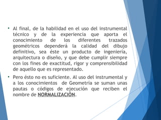 
Al final, de la habilidad en el uso del instrumental
técnico y de la experiencia que aporta el
conocimiento de los diferentes trazados
geométricos dependerá la calidad del dibujo
definitivo, sea éste un producto de ingeniería,
arquitectura o diseño, y que debe cumplir siempre
con los fines de exactitud, rigor y comprensibilidad
de aquello que es representado.

Pero ésto no es suficiente. Al uso del instrumental y
a los conocimientos de Geometría se suman unas
pautas o códigos de ejecución que reciben el
nombre de NORMALIZACIÓN.
 