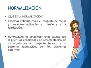 NORMALIZACIÓN

¿QUÉ ES LA NORMALIZACIÓN?

Podemos definirla como el conjunto de reglas
y preceptos aplicables al diseño y a la
fabricación.

NORMALIZAR es establecer unas pautas que
regulen las condiciones de representación de
un objeto en un proyecto técnico y su
posterior fabricación, con los siguientes
objetivos:
 