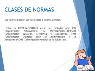 CLASES DE NORMAS
Las normas pueden ser nacionales e internacionales.

Entre la INTERNACIONALES están las dictadas por: ISO
(Organización Internacional de Normalización),UNESCO
(Organización cultural, Científica y Educativa), FAO
(Organización Mundial para la Alimentación y la
Agricultura),OMS (Organización Mundial de la Salud), etc.
 
