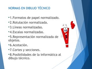 NORMAS EN DIBUJO TÉCNICO

1.Formatos de papel normalizado.

2.Rotulación normalizada.

3.Líneas normalizadas.

4.Escalas normalizadas.

5.Representación normalizada de
objetos.

6.Acotación.

7.Cortes y secciones.

8.Posibilidades de la informática al
dibujo técnico.
 