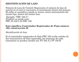 IDENTIFICACIÓN DE LAZO
Número de Lazo de Control: Representa el número de lazo de
control en el cual se encuentra el instrumento dentro del proceso.
El sufijo se considera cuando se tienen varios instrumentos del
mismo tipo, dentro del mismo lazo.
Ejemplo: “FRC 102 A” 
También se puede usar:
FRC 25-102 ó 25 FRC 102
Esto significa: Controlador Registrador de Flujo número
102, construcción 25 
Identificación de lazo
Si el controlador registrador de flujo FRC 102 recibe señales de
dos transmisores de flujo separados, las etiquetas de cada
transmisor se pueden escribir así: FT 102 A y FT 102 B
 