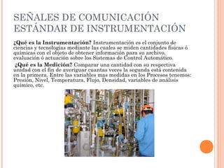 SEÑALES DE COMUNICACIÓN
ESTÁNDAR DE INSTRUMENTACIÓN
¿Qué es la Instrumentación? Instrumentación es el conjunto de
ciencias y tecnologías mediante las cuales se miden cantidades físicas ó
químicas con el objeto de obtener información para su archivo,
evaluación ó actuación sobre los Sistemas de Control Automático.
¿Qué es la Medición? Comparar una cantidad con su respectiva
unidad con el fin de averiguar cuantas veces la segunda está contenida
en la primera. Entre las variables mas medidas en los Procesos tenemos:
Presión, Nivel, Temperatura, Flujo, Densidad, variables de análisis
químico, etc.
 
