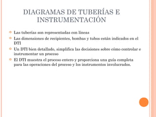 DIAGRAMAS DE TUBERÍAS E
INSTRUMENTACIÓN
 Las tuberías son representadas con líneas
 Las dimensiones de recipientes, bombas y tubos están indicados en el
DTI
 Un DTI bien detallado, simplifica las decisiones sobre cómo controlar e
instrumentar un proceso
 El DTI muestra el proceso entero y proporciona una guía completa
para las operaciones del proceso y los instrumentos involucrados.
 