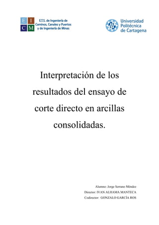 Interpretación de los
resultados del ensayo de
corte directo en arcillas
consolidadas.
Alumno: Jorge Serrano Méndez
Director: IVAN ALHAMA MANTECA
Codirector: GONZALO GARCÍA ROS
 