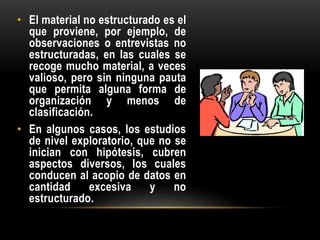 • El material no estructurado es el
que proviene, por ejemplo, de
observaciones o entrevistas no
estructuradas, en las cuales se
recoge mucho material, a veces
valioso, pero sin ninguna pauta
que permita alguna forma de
organización y menos de
clasificación.
• En algunos casos, los estudios
de nivel exploratorio, que no se
inician con hipótesis, cubren
aspectos diversos, los cuales
conducen al acopio de datos en
cantidad excesiva y no
estructurado.
 