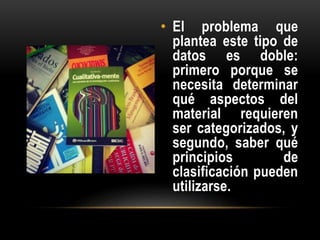 • El problema que
plantea este tipo de
datos es doble:
primero porque se
necesita determinar
qué aspectos del
material requieren
ser categorizados, y
segundo, saber qué
principios de
clasificación pueden
utilizarse.
 