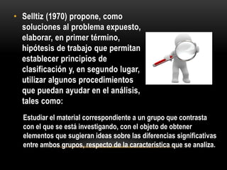 • Selltiz (1970) propone, como
soluciones al problema expuesto,
elaborar, en primer término,
hipótesis de trabajo que permitan
establecer principios de
clasificación y, en segundo lugar,
utilizar algunos procedimientos
que puedan ayudar en el análisis,
tales como:
Estudiar el material correspondiente a un grupo que contrasta
con el que se está investigando, con el objeto de obtener
elementos que sugieran ideas sobre las diferencias significativas
entre ambos grupos, respecto de la característica que se analiza.
 