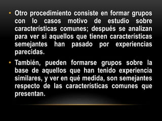 • Otro procedimiento consiste en formar grupos
con lo casos motivo de estudio sobre
características comunes; después se analizan
para ver si aquellos que tienen características
semejantes han pasado por experiencias
parecidas.
• También, pueden formarse grupos sobre la
base de aquellos que han tenido experiencia
similares, y ver en qué medida, son semejantes
respecto de las características comunes que
presentan.
 