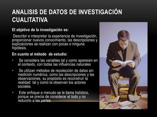 ANALISIS DE DATOS DE INVESTIGACIÓN
CUALITATIVA
El objetivo de la investigación es:
Describir e interpretar la experiencia de investigación,
proporcionar nuevos conocimiento, las descripciones y
explicaciones se realizan con pocas o ninguna
hipótesis.
En cuanto al método de estudio:
• Se considera las variables tal y como aparecen en
el contexto, con todas las influencias naturales
• Se utilizan métodos de recolección de datos sin
medición numérica, como las descripciones y las
observaciones, su propósito es reconstruir la
realidad tal y como la observan los actores
sociales.
• Este enfoque a menudo se le llama holístico,
porque se precia de considerar el todo y no
reducirlo a las partes.
 