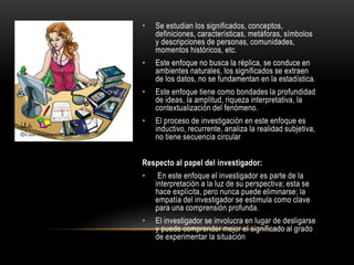 • Se estudian los significados, conceptos,
definiciones, características, metáforas, símbolos
y descripciones de personas, comunidades,
momentos históricos, etc.
• Este enfoque no busca la réplica, se conduce en
ambientes naturales, los significados se extraen
de los datos, no se fundamentan en la estadística.
• Este enfoque tiene como bondades la profundidad
de ideas, la amplitud, riqueza interpretativa, la
contextualización del fenómeno.
• El proceso de investigación en este enfoque es
inductivo, recurrente, analiza la realidad subjetiva,
no tiene secuencia circular
Respecto al papel del investigador:
• En este enfoque el investigador es parte de la
interpretación a la luz de su perspectiva; esta se
hace explícita, pero nunca puede eliminarse; la
empatía del investigador se estimula como clave
para una comprensión profunda.
• El investigador se involucra en lugar de desligarse
y puede comprender mejor el significado al grado
de experimentar la situación
 