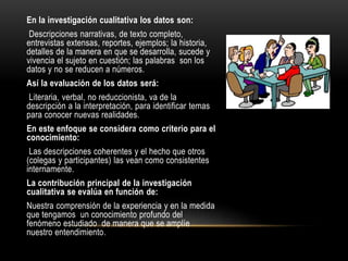 En la investigación cualitativa los datos son:
Descripciones narrativas, de texto completo,
entrevistas extensas, reportes, ejemplos; la historia,
detalles de la manera en que se desarrolla, sucede y
vivencia el sujeto en cuestión; las palabras son los
datos y no se reducen a números.
Así la evaluación de los datos será:
Literaria, verbal, no reduccionista, va de la
descripción a la interpretación, para identificar temas
para conocer nuevas realidades.
En este enfoque se considera como criterio para el
conocimiento:
Las descripciones coherentes y el hecho que otros
(colegas y participantes) las vean como consistentes
internamente.
La contribución principal de la investigación
cualitativa se evalúa en función de:
Nuestra comprensión de la experiencia y en la medida
que tengamos un conocimiento profundo del
fenómeno estudiado de manera que se amplíe
nuestro entendimiento.
 