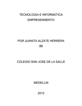 TECNOLOGIA E INFORMATICA
      EMPRENDIMIENTO




POR JUANITA ALZATE HERRERA
            8B




COLEGIO SAN JOSE DE LA SALLE




         MEDELLIN


            2012
 