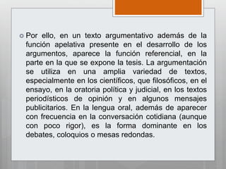  Por ello, en un texto argumentativo además de la
función apelativa presente en el desarrollo de los
argumentos, aparece la función referencial, en la
parte en la que se expone la tesis. La argumentación
se utiliza en una amplia variedad de textos,
especialmente en los científicos, que filosóficos, en el
ensayo, en la oratoria política y judicial, en los textos
periodísticos de opinión y en algunos mensajes
publicitarios. En la lengua oral, además de aparecer
con frecuencia en la conversación cotidiana (aunque
con poco rigor), es la forma dominante en los
debates, coloquios o mesas redondas.
 