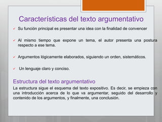 Características del texto argumentativo
 Su función principal es presentar una idea con la finalidad de convencer
 Al mismo tiempo que expone un tema, el autor presenta una postura
respecto a ese tema.
 Argumentos lógicamente elaborados, siguiendo un orden, sistemáticos.
 Un lenguaje claro y conciso.
Estructura del texto argumentativo
La estructura sigue el esquema del texto expositivo. Es decir, se empieza con
una introducción acerca de lo que va argumentar, seguido del desarrollo y
contenido de los argumentos, y finalmente, una conclusión.
 