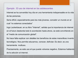 Ejemplo : El uso de internet en los adolescentes
Internet se ha convertido hoy día en una herramienta indispensable en la vida
de las personas.
Sería difícil, especialmente para los más jóvenes, concebir un mundo en el
cual “no estemos conectados”
Ingo Lackerbauer, en su libro "Internet", señala que la importancia de internet
en el futuro desborda todo lo acontecido hasta ahora, se está convirtiendo en
el "medio de comunicación global".
No hace falta explicar con detalles los beneficios de estas maravilloso invento
tecnológico. Nos permite educarnos, conocer, disfrutar. Es decir, es una
herramienta multiuso.
Precisamente, es este uso el que puede volverse negativo. Estamos hablando
de la adicción al internet.
 