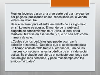 Muchos jóvenes pasan una gran parte del día navegando
por páginas, publicando en las redes sociales, o viendo
videos en YouTube.
Usar el internet para el entretenimiento no es algo malo
en sí. Lo malo es abusar. El mundo de la web está
plagado de conocimientos muy útiles, lo ideal sería
también utilizarse en esa faceta, y que no sea solo como
manera de ocio.
¿Cuales son los perjuicios que puede acarrear la
adicción a internet?. Debido a que el adolescente pasa
un tiempo considerable frente al ordenador, una de las
mayores consecuencias es la pérdida de una vida social
activa. Es probable que pierda el contacto que tenga con
sus amigos más cercanos, y pasé más tiempo con los
amigos “virtuales”
 