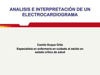 ANALISIS E INTERPRETACIÓN DE UN
    ELECTROCARDIOGRAMA




                  Camilo Duque Ortiz
  Especialista en enfermería en cuidado al adulto en
                estado crítico de salud
 