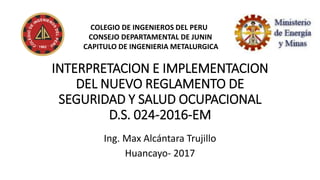 INTERPRETACION E IMPLEMENTACION
DEL NUEVO REGLAMENTO DE
SEGURIDAD Y SALUD OCUPACIONAL
D.S. 024-2016-EM
Ing. Max Alcántara Trujillo
Huancayo- 2017
COLEGIO DE INGENIEROS DEL PERU
CONSEJO DEPARTAMENTAL DE JUNIN
CAPITULO DE INGENIERIA METALURGICA
 