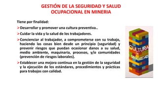Tiene por finalidad:
Desarrollar y promover una cultura preventiva..
Cuidar la vida y la salud de los trabajadores.
Concienciar al trabajador, a comprometerse con su trabajo,
haciendo las cosas bien desde un principio (seguridad) y
prevenir riesgos que puedan ocasionar danos a su salud,
medio ambiente, maquinaria, procesos, y/o comunidades
(prevención de riesgos laborales).
Establecer una mejora continua en la gestión de la seguridad
y la ejecución de los estándares, procedimientos y prácticas
para trabajos con calidad.
GESTIÓN DE LA SEGURIDAD Y SALUD
OCUPACIONAL EN MINERIA
 