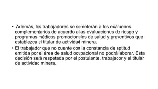 • Además, los trabajadores se someterán a los exámenes
complementarios de acuerdo a las evaluaciones de riesgo y
programas médicos promocionales de salud y preventivos que
establezca el titular de actividad minera.
• El trabajador que no cuente con la constancia de aptitud
emitida por el área de salud ocupacional no podrá laborar. Esta
decisión será respetada por el postulante, trabajador y el titular
de actividad minera.
 