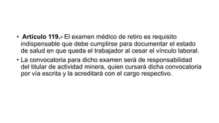 • Artículo 119.- El examen médico de retiro es requisito
indispensable que debe cumplirse para documentar el estado
de salud en que queda el trabajador al cesar el vínculo laboral.
• La convocatoria para dicho examen será de responsabilidad
del titular de actividad minera, quien cursará dicha convocatoria
por vía escrita y la acreditará con el cargo respectivo.
 