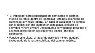 • El trabajador será responsable de someterse al examen
médico de retiro, dentro de los treinta (30) días calendario de
culminado el vínculo laboral. En caso el trabajador no cumpla
con la realización del examen en este plazo, el titular de
actividad minera enviará una segunda convocatoria para que el
examen se realice en los siguientes quince (15) días
calendario.
• Vencido este plazo, el titular de actividad minera quedará
exceptuado de la responsabilidad del examen médico.
 