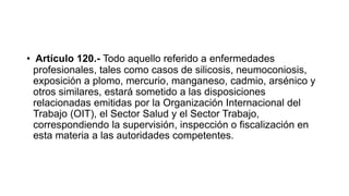 • Artículo 120.- Todo aquello referido a enfermedades
profesionales, tales como casos de silicosis, neumoconiosis,
exposición a plomo, mercurio, manganeso, cadmio, arsénico y
otros similares, estará sometido a las disposiciones
relacionadas emitidas por la Organización Internacional del
Trabajo (OIT), el Sector Salud y el Sector Trabajo,
correspondiendo la supervisión, inspección o fiscalización en
esta materia a las autoridades competentes.
 