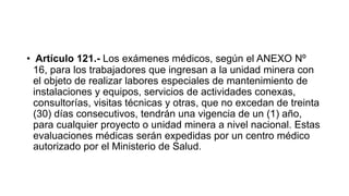 • Artículo 121.- Los exámenes médicos, según el ANEXO Nº
16, para los trabajadores que ingresan a la unidad minera con
el objeto de realizar labores especiales de mantenimiento de
instalaciones y equipos, servicios de actividades conexas,
consultorías, visitas técnicas y otras, que no excedan de treinta
(30) días consecutivos, tendrán una vigencia de un (1) año,
para cualquier proyecto o unidad minera a nivel nacional. Estas
evaluaciones médicas serán expedidas por un centro médico
autorizado por el Ministerio de Salud.
 