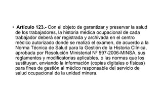 • Artículo 123.- Con el objeto de garantizar y preservar la salud
de los trabajadores, la historia médica ocupacional de cada
trabajador deberá ser registrada y archivada en el centro
médico autorizado donde se realizó el examen, de acuerdo a la
Norma Técnica de Salud para la Gestión de la Historia Clínica,
aprobada por Resolución Ministerial Nº 597-2006-MINSA, sus
reglamentos y modificatorias aplicables, o las normas que los
sustituyan, enviando la información (copias digitales o físicas)
para fines de gestión al médico responsable del servicio de
salud ocupacional de la unidad minera.
 