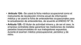 • Artículo 124.- Se usará la ficha médica ocupacional como el
instrumento de recolección mínima anual de información
médica y se usará la ficha de antecedentes ocupacionales para
la actualización de antecedentes, de acuerdo al ANEXO Nº 16.
• Artículo 125.- El titular de actividad minera y, de ser el caso, la
empresa contratista debe garantizar las mediciones de metales
pesados bioacumulables en sus trabajadores expuestos,
durante el examen médico preocupacional, periódico y de
retiro.
 